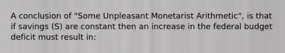 A conclusion of "Some Unpleasant Monetarist Arithmetic", is that if savings (S) are constant then an increase in the federal budget deficit must result in: