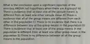 What is the conclusion upon a significant rejection of the omnibus ANOVA null hypothesis when there are 4 groups? A) There is evidence that at least one of the sample means is different from at least one other sample mean B) There is evidence that all of the group means are different from each other in the population C) There is no evidence that there is a difference between any of the group means in the population D) There is evidence that at least one of the group means in the population is different from at least one other group mean in the population E) There is no difference between all of the group means in the population