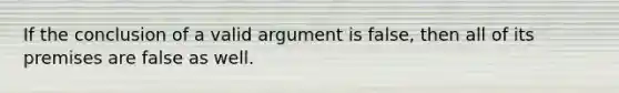 If the conclusion of a valid argument is false, then all of its premises are false as well.