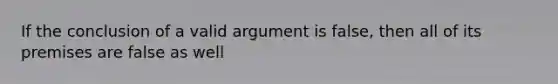 If the conclusion of a valid argument is false, then all of its premises are false as well