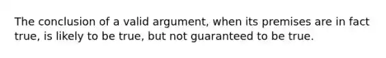 The conclusion of a valid argument, when its premises are in fact true, is likely to be true, but not guaranteed to be true.