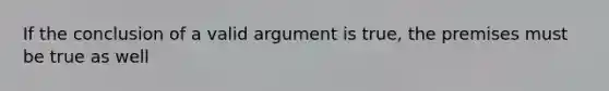 If the conclusion of a valid argument is true, the premises must be true as well