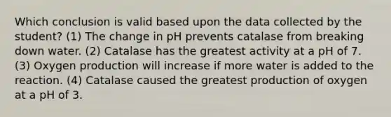 Which conclusion is valid based upon the data collected by the student? (1) The change in pH prevents catalase from breaking down water. (2) Catalase has the greatest activity at a pH of 7. (3) Oxygen production will increase if more water is added to the reaction. (4) Catalase caused the greatest production of oxygen at a pH of 3.