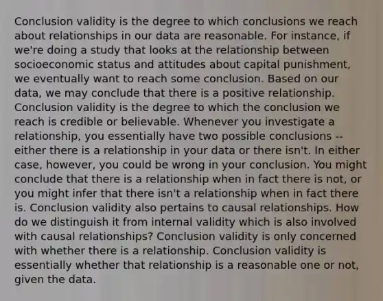 Conclusion validity is the degree to which conclusions we reach about relationships in our data are reasonable. For instance, if we're doing a study that looks at the relationship between socioeconomic status and attitudes about capital punishment, we eventually want to reach some conclusion. Based on our data, we may conclude that there is a positive relationship. Conclusion validity is the degree to which the conclusion we reach is credible or believable. Whenever you investigate a relationship, you essentially have two possible conclusions -- either there is a relationship in your data or there isn't. In either case, however, you could be wrong in your conclusion. You might conclude that there is a relationship when in fact there is not, or you might infer that there isn't a relationship when in fact there is. Conclusion validity also pertains to causal relationships. How do we distinguish it from internal validity which is also involved with causal relationships? Conclusion validity is only concerned with whether there is a relationship. Conclusion validity is essentially whether that relationship is a reasonable one or not, given the data.