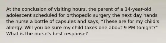 At the conclusion of visiting hours, the parent of a 14-year-old adolescent scheduled for orthopedic surgery the next day hands the nurse a bottle of capsules and says, "These are for my child's allergy. Will you be sure my child takes one about 9 PM tonight?" What is the nurse's best response?