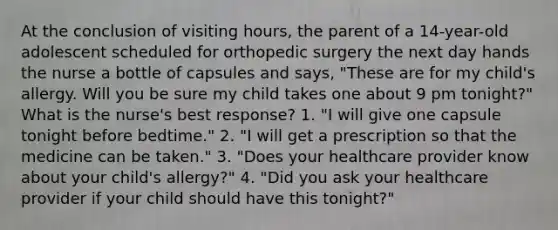 At the conclusion of visiting hours, the parent of a 14-year-old adolescent scheduled for orthopedic surgery the next day hands the nurse a bottle of capsules and says, "These are for my child's allergy. Will you be sure my child takes one about 9 pm tonight?" What is the nurse's best response? 1. "I will give one capsule tonight before bedtime." 2. "I will get a prescription so that the medicine can be taken." 3. "Does your healthcare provider know about your child's allergy?" 4. "Did you ask your healthcare provider if your child should have this tonight?"