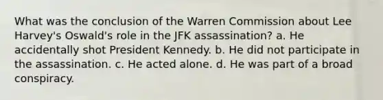 What was the conclusion of the Warren Commission about Lee Harvey's Oswald's role in the JFK assassination? a. He accidentally shot President Kennedy. b. He did not participate in the assassination. c. He acted alone. d. He was part of a broad conspiracy.