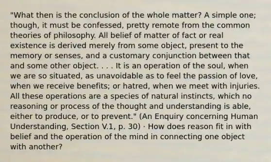 "What then is the conclusion of the whole matter? A simple one; though, it must be confessed, pretty remote from the common theories of philosophy. All belief of matter of fact or real existence is derived merely from some object, present to the memory or senses, and a customary conjunction between that and some other object. . . . It is an operation of the soul, when we are so situated, as unavoidable as to feel the passion of love, when we receive benefits; or hatred, when we meet with injuries. All these operations are a species of natural instincts, which no reasoning or process of the thought and understanding is able, either to produce, or to prevent." (An Enquiry concerning Human Understanding, Section V.1, p. 30) · How does reason fit in with belief and the operation of the mind in connecting one object with another?