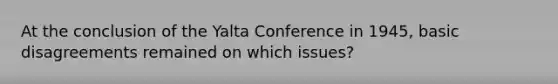 At the conclusion of the Yalta Conference in 1945, basic disagreements remained on which issues?