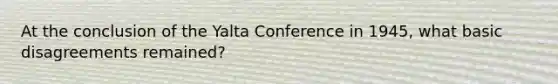 At the conclusion of the Yalta Conference in 1945, what basic disagreements remained?