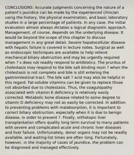 CONCLUSIONS: Accurate judgments concerning the nature of a patient's jaundice can be made by the experienced clinician using the history, the physical examination, and basic laboratory studies in a large percentage of patients. In any case, the initial evaluation almost always dictates a logical diagnostic approach. Management, of course, depends on the underlying disease. It would be beyond the scope of this chapter to discuss management in any great detail. Severe hepatocellular disease with hepatic failure is covered in lecture notes. Surgical as well as endoscopic techniques are available to help relieve mechanical biliary obstruction and may be urgently required when ? s does not readily respond to antibiotics. The pruritus of cholestasis may respond to the bile salt binding resin ? when the cholestasis is not complete and bile is still entering the gastrointestinal tract. The bile salt ? acid may also be helpful in this regard. Fat-soluble vitamins can be given to replace those not absorbed due to cholestasis. Thus, the coagulopathy associated with vitamin K deficiency is relatively easily corrected. Metabolic bone disease related to some degree to vitamin D deficiency may not as easily be corrected. In addition to preventing problems with malabsorption, it is important to correct biliary obstruction, especially when it is due to benign disease, in order to prevent ?. Finally, orthotopic liver transplantation offers quality long term survival to many patients with severe and complicated acute and chronic liver diseases and liver failure. Unfortunately, donor organs may not be readily available, and waiting-list times are often long. Fortunately, however, in the majority of cases of jaundice, the problem can be diagnosed and managed effectively.