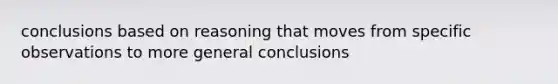 conclusions based on reasoning that moves from specific observations to more general conclusions