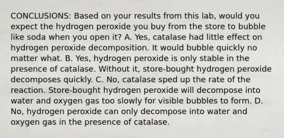 CONCLUSIONS: Based on your results from this lab, would you expect the hydrogen peroxide you buy from the store to bubble like soda when you open it? A. Yes, catalase had little effect on hydrogen peroxide decomposition. It would bubble quickly no matter what. B. Yes, hydrogen peroxide is only stable in the presence of catalase. Without it, store-bought hydrogen peroxide decomposes quickly. C. No, catalase sped up the rate of the reaction. Store-bought hydrogen peroxide will decompose into water and oxygen gas too slowly for visible bubbles to form. D. No, hydrogen peroxide can only decompose into water and oxygen gas in the presence of catalase.