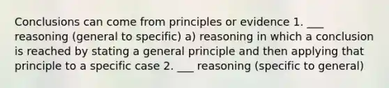 Conclusions can come from principles or evidence 1. ___ reasoning (general to specific) a) reasoning in which a conclusion is reached by stating a general principle and then applying that principle to a specific case 2. ___ reasoning (specific to general)