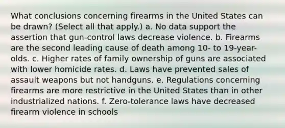 What conclusions concerning firearms in the United States can be drawn? (Select all that apply.) a. No data support the assertion that gun-control laws decrease violence. b. Firearms are the second leading cause of death among 10- to 19-year-olds. c. Higher rates of family ownership of guns are associated with lower homicide rates. d. Laws have prevented sales of assault weapons but not handguns. e. Regulations concerning firearms are more restrictive in the United States than in other industrialized nations. f. Zero-tolerance laws have decreased firearm violence in schools