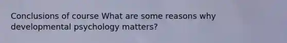 Conclusions of course What are some reasons why developmental psychology matters?