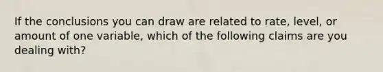 If the conclusions you can draw are related to rate, level, or amount of one variable, which of the following claims are you dealing with?