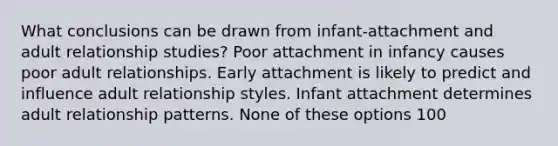 What conclusions can be drawn from infant-attachment and adult relationship studies? Poor attachment in infancy causes poor adult relationships. Early attachment is likely to predict and influence adult relationship styles. Infant attachment determines adult relationship patterns. None of these options 100