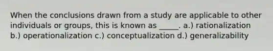 When the conclusions drawn from a study are applicable to other individuals or groups, this is known as _____. a.) rationalization b.) operationalization c.) conceptualization d.) generalizability