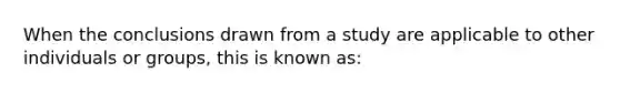 When the conclusions drawn from a study are applicable to other individuals or groups, this is known as: