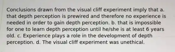 Conclusions drawn from the visual cliff experiment imply that a. that depth perception is prewired and therefore no experience is needed in order to gain depth perception. b. that is impossible for one to learn depth perception until he/she is at least 6 years old. c. Experience plays a role in the development of depth perception. d. The visual cliff experiment was unethical.