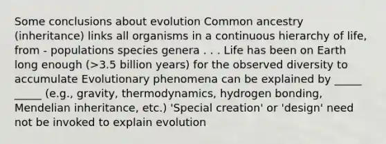 Some conclusions about evolution Common ancestry (inheritance) links all organisms in a continuous hierarchy of life, from - populations species genera . . . Life has been on Earth long enough (>3.5 billion years) for the observed diversity to accumulate Evolutionary phenomena can be explained by _____ _____ (e.g., gravity, thermodynamics, hydrogen bonding, Mendelian inheritance, etc.) 'Special creation' or 'design' need not be invoked to explain evolution