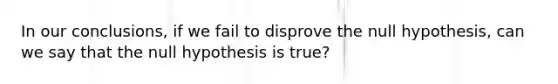 In our conclusions, if we fail to disprove the null hypothesis, can we say that the null hypothesis is true?