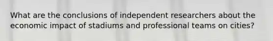 What are the conclusions of independent researchers about the economic impact of stadiums and professional teams on cities?