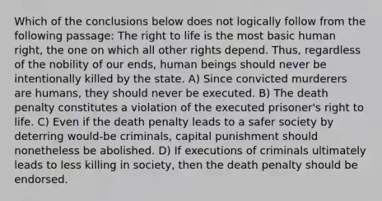 Which of the conclusions below does not logically follow from the following passage: The right to life is the most basic human right, the one on which all other rights depend. Thus, regardless of the nobility of our ends, human beings should never be intentionally killed by the state. A) Since convicted murderers are humans, they should never be executed. B) The death penalty constitutes a violation of the executed prisoner's right to life. C) Even if the death penalty leads to a safer society by deterring would-be criminals, capital punishment should nonetheless be abolished. D) If executions of criminals ultimately leads to less killing in society, then the death penalty should be endorsed.