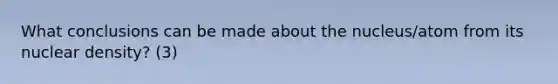What conclusions can be made about the nucleus/atom from its nuclear density? (3)