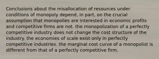 Conclusions about the misallocation of resources under conditions of monopoly depend, in part, on the crucial assumption that monopolies are interested in economic profits and competitive firms are not. the monopolization of a perfectly competitive industry does not change the cost structure of the industry. the economies of scale exist only in perfectly competitive industries. the marginal cost curve of a monopolist is different from that of a perfectly competitive firm.