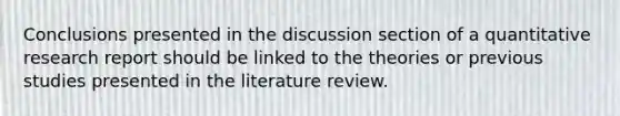 Conclusions presented in the discussion section of a quantitative research report should be linked to the theories or previous studies presented in the literature review.