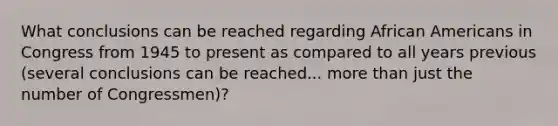 What conclusions can be reached regarding African Americans in Congress from 1945 to present as compared to all years previous (several conclusions can be reached... more than just the number of Congressmen)?