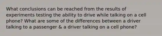 What conclusions can be reached from the results of experiments testing the ability to drive while talking on a cell phone? What are some of the differences between a driver talking to a passenger & a driver talking on a cell phone?