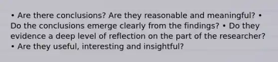 • Are there conclusions? Are they reasonable and meaningful? • Do the conclusions emerge clearly from the findings? • Do they evidence a deep level of reflection on the part of the researcher? • Are they useful, interesting and insightful?