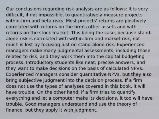 Our conclusions regarding risk analysis are as follows: It is very difficult, if not impossible, to quantitatively measure projects' within-firm and beta risks. Most projects' returns are positively correlated with returns on the firm's other assets and with returns on the stock market. This being the case, because stand-alone risk is correlated with within-firm and market risk, not much is lost by focusing just on stand-alone risk. Experienced managers make many judgmental assessments, including those related to risk, and they work them into the capital budgeting process. Introductory students like neat, precise answers, and they want to make decisions on the basis of calculated NPVs. Experienced managers consider quantitative NPVs, but they also bring subjective judgment into the decision process. If a firm does not use the types of analyses covered in this book, it will have trouble. On the other hand, if a firm tries to quantify everything and let a computer make its decisions, it too will have trouble. Good managers understand and use the theory of finance, but they apply it with judgment.