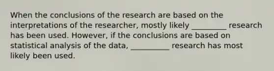 When the conclusions of the research are based on the interpretations of the researcher, mostly likely _________ research has been used. However, if the conclusions are based on statistical analysis of the data, __________ research has most likely been used.