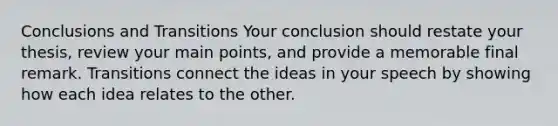 Conclusions and Transitions Your conclusion should restate your thesis, review your main points, and provide a memorable final remark. Transitions connect the ideas in your speech by showing how each idea relates to the other.