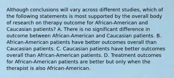 Although conclusions will vary across different studies, which of the following statements is most supported by the overall body of research on therapy outcome for African-American and Caucasian patients? A. There is no significant difference in outcome between African-American and Caucasian patients. B. African-American patients have better outcomes overall than Caucasian patients. C. Caucasian patients have better outcomes overall than African-American patients. D. Treatment outcomes for African-American patients are better but only when the therapist is also African-American.