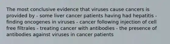 The most conclusive evidence that viruses cause cancers is provided by - some liver cancer patients having had hepatitis - finding oncogenes in viruses - cancer following injection of cell free fíltrales - treating cancer with antibodies - the presence of antibodies against viruses in cancer patients