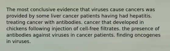 The most conclusive evidence that viruses cause cancers was provided by some liver cancer patients having had hepatitis. treating cancer with antibodies. cancer that developed in chickens following injection of cell-free filtrates. the presence of antibodies against viruses in cancer patients. finding oncogenes in viruses.