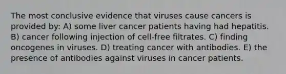 The most conclusive evidence that viruses cause cancers is provided by: A) some liver cancer patients having had hepatitis. B) cancer following injection of cell-free filtrates. C) finding oncogenes in viruses. D) treating cancer with antibodies. E) the presence of antibodies against viruses in cancer patients.