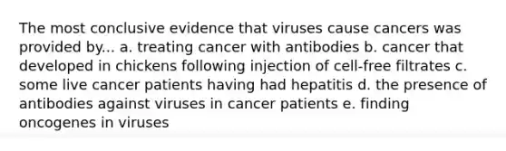 The most conclusive evidence that viruses cause cancers was provided by... a. treating cancer with antibodies b. cancer that developed in chickens following injection of cell-free filtrates c. some live cancer patients having had hepatitis d. the presence of antibodies against viruses in cancer patients e. finding oncogenes in viruses