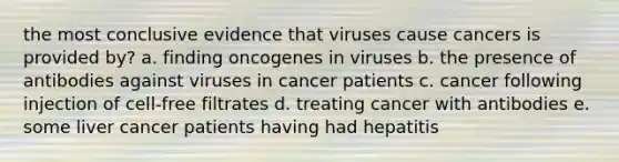 the most conclusive evidence that viruses cause cancers is provided by? a. finding oncogenes in viruses b. the presence of antibodies against viruses in cancer patients c. cancer following injection of cell-free filtrates d. treating cancer with antibodies e. some liver cancer patients having had hepatitis