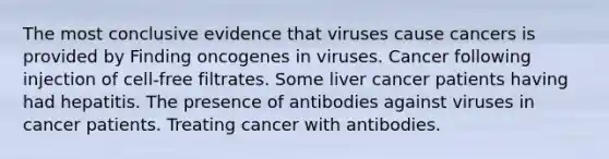 The most conclusive evidence that viruses cause cancers is provided by Finding oncogenes in viruses. Cancer following injection of cell-free filtrates. Some liver cancer patients having had hepatitis. The presence of antibodies against viruses in cancer patients. Treating cancer with antibodies.