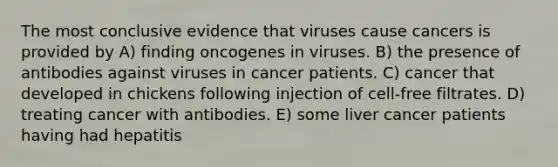 The most conclusive evidence that viruses cause cancers is provided by A) finding oncogenes in viruses. B) the presence of antibodies against viruses in cancer patients. C) cancer that developed in chickens following injection of cell-free filtrates. D) treating cancer with antibodies. E) some liver cancer patients having had hepatitis