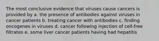 The most conclusive evidence that viruses cause cancers is provided by a. the presence of antibodies against viruses in cancer patients b. treating cancer with antibodies c. finding oncogenes in viruses d. cancer following injection of cell-free filtrates e. some liver cancer patients having had hepatitis