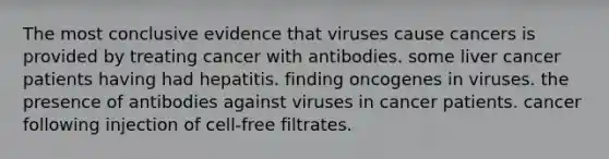 The most conclusive evidence that viruses cause cancers is provided by treating cancer with antibodies. some liver cancer patients having had hepatitis. finding oncogenes in viruses. the presence of antibodies against viruses in cancer patients. cancer following injection of cell-free filtrates.