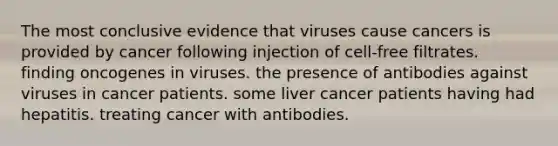 The most conclusive evidence that viruses cause cancers is provided by cancer following injection of cell-free filtrates. finding oncogenes in viruses. the presence of antibodies against viruses in cancer patients. some liver cancer patients having had hepatitis. treating cancer with antibodies.