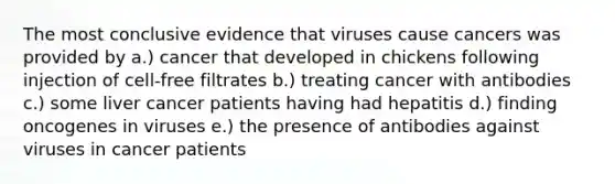 The most conclusive evidence that viruses cause cancers was provided by a.) cancer that developed in chickens following injection of cell-free filtrates b.) treating cancer with antibodies c.) some liver cancer patients having had hepatitis d.) finding oncogenes in viruses e.) the presence of antibodies against viruses in cancer patients